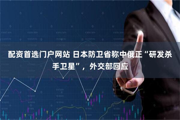 配资首选门户网站 日本防卫省称中俄正“研发杀手卫星”，外交部回应