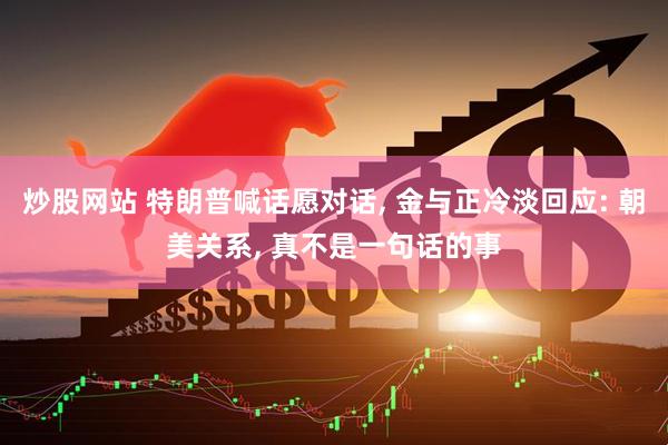 炒股网站 特朗普喊话愿对话, 金与正冷淡回应: 朝美关系, 真不是一句话的事