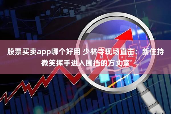 股票买卖app哪个好用 少林寺现场直击：新住持微笑挥手进入围挡的方丈室