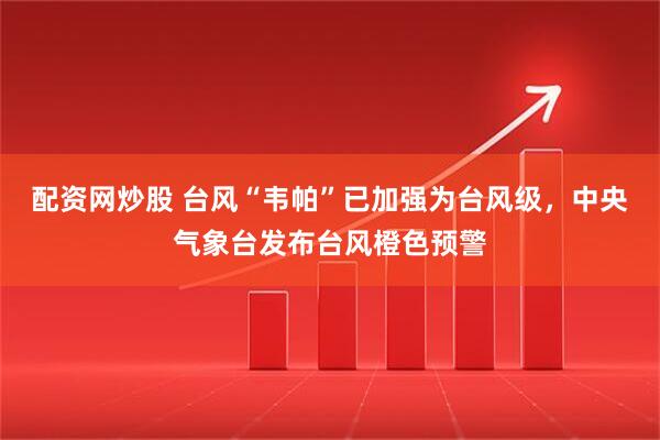 配资网炒股 台风“韦帕”已加强为台风级，中央气象台发布台风橙色预警