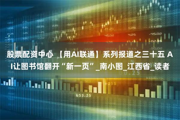 股票配资中心 【用AI联通】系列报道之三十五 AI让图书馆翻开“新一页”_南小图_江西省_读者
