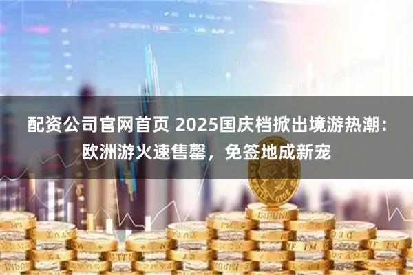 配资公司官网首页 2025国庆档掀出境游热潮：欧洲游火速售罄，免签地成新宠