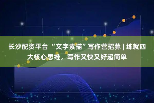 长沙配资平台 “文字素描”写作营招募 | 练就四大核心思维，写作又快又好超简单